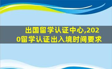 出国留学认证中心,2020留学认证出入境时间要求