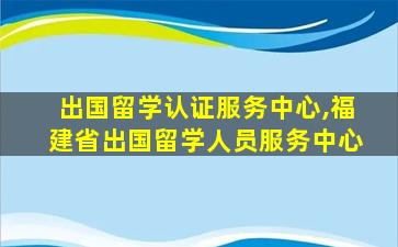 出国留学认证服务中心,福建省出国留学人员服务中心