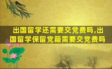 出国留学还需要交党费吗,出国留学保留党籍需要交党费吗