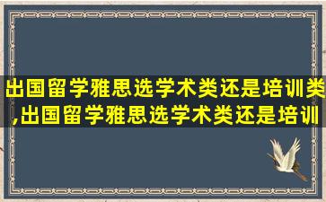 出国留学雅思选学术类还是培训类,出国留学雅思选学术类还是培训类好