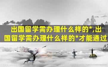 出国留学需办理什么样的*
,出国留学需办理什么样的*
才能通过