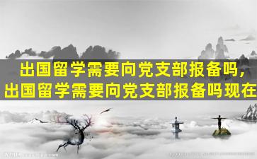 出国留学需要向党支部报备吗,出国留学需要向党支部报备吗现在