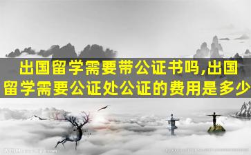 出国留学需要带公证书吗,出国留学需要公证处公证的费用是多少