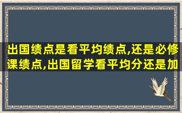 出国绩点是看平均绩点,还是必修课绩点,出国留学看平均分还是加权