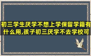 初三学生厌学不想上学保留学籍有什么用,孩子初三厌学不去学校可以办休学吗