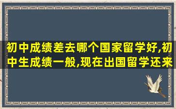 初中成绩差去哪个国家留学好,初中生成绩一般,现在出国留学还来得及吗