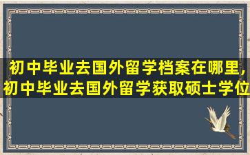 初中毕业去国外留学档案在哪里,初中毕业去国外留学获取硕士学位证