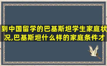 到中国留学的巴基斯坦学生家庭状况,巴基斯坦什么样的家庭条件才能出国留学