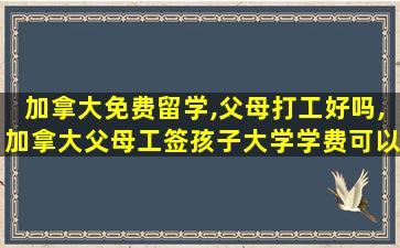 加拿大免费留学,父母打工好吗,加拿大父母工签孩子大学学费可以按本地人来收吗