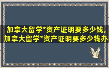 加拿大留学*
资产证明要多少钱,加拿大留学*
资产证明要多少钱办理