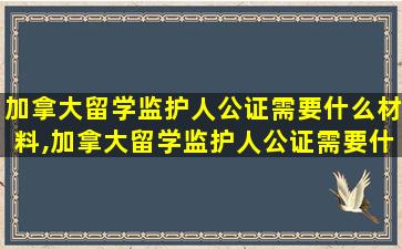 加拿大留学监护人公证需要什么材料,加拿大留学监护人公证需要什么材料和手续