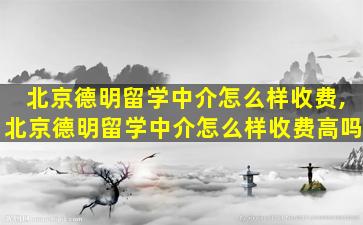 北京德明留学中介怎么样收费,北京德明留学中介怎么样收费高吗