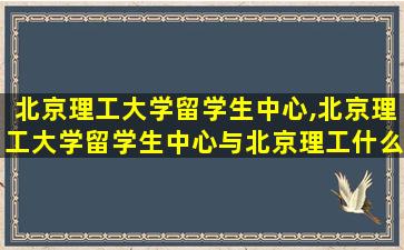 北京理工大学留学生中心,北京理工大学留学生中心与北京理工什么关系