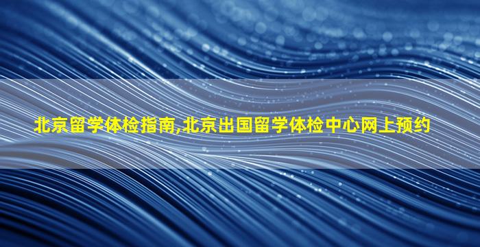 北京留学体检指南,北京出国留学体检中心网上预约