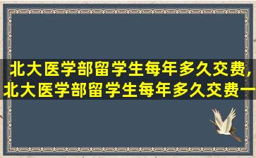 北大医学部留学生每年多久交费,北大医学部留学生每年多久交费一次