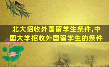 北大招收外国留学生条件,中国大学招收外国留学生的条件