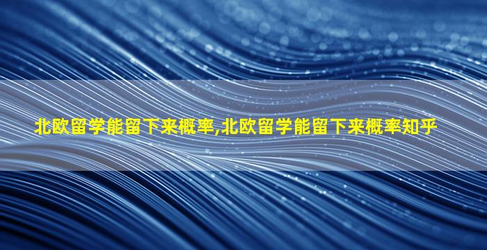 北欧留学能留下来概率,北欧留学能留下来概率知乎