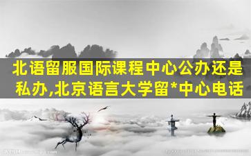 北语留服国际课程中心公办还是私办,北京语言大学留*
中心电话