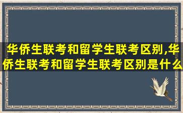 华侨生联考和留学生联考区别,华侨生联考和留学生联考区别是什么