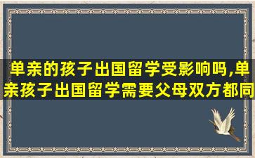 单亲的孩子出国留学受影响吗,单亲孩子出国留学需要父母双方都同意吗