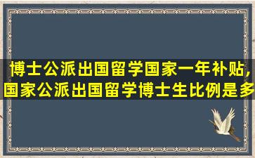 博士公派出国留学国家一年补贴,国家公派出国留学博士生比例是多少