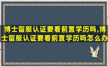 博士留服认证要看前置学历吗,博士留服认证要看前置学历吗怎么办