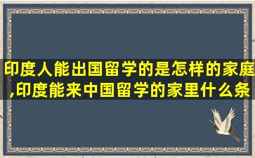 印度人能出国留学的是怎样的家庭,印度能来中国留学的家里什么条件