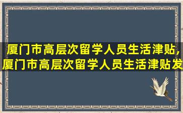 厦门市高层次留学人员生活津贴,厦门市高层次留学人员生活津贴发放办法