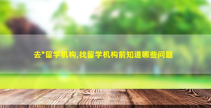 去*
留学机构,找留学机构前知道哪些问题