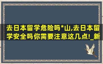 去日本留学危险吗*
山,去日本留学安全吗你需要注意这几点!_新航道前程留学