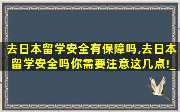 去日本留学安全有保障吗,去日本留学安全吗你需要注意这几点!_新航道前程留学