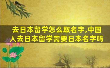 去日本留学怎么取名字,中国人去日本留学需要日本名字吗