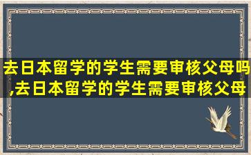 去日本留学的学生需要审核父母吗,去日本留学的学生需要审核父母吗现在