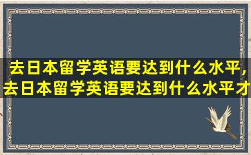 去日本留学英语要达到什么水平,去日本留学英语要达到什么水平才能毕业