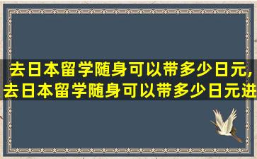 去日本留学随身可以带多少日元,去日本留学随身可以带多少日元进去