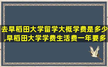 去早稻田大学留学大概学费是多少,早稻田大学学费生活费一年要多少