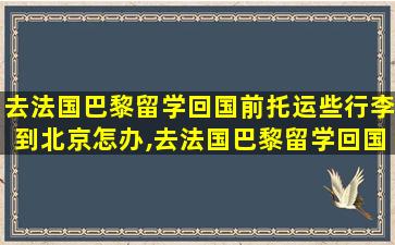 去法国巴黎留学回国前托运些行李到北京怎办,去法国巴黎留学回国前托运些行李到北京怎办