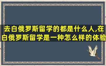 去白俄罗斯留学的都是什么人,在白俄罗斯留学是一种怎么样的体验