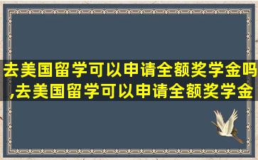 去美国留学可以申请全额奖学金吗,去美国留学可以申请全额奖学金吗英语