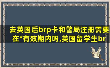 去英国后brp卡和警局注册需要在*
有效期内吗,英国留学生brp卡怎么办理