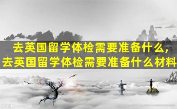 去英国留学体检需要准备什么,去英国留学体检需要准备什么材料