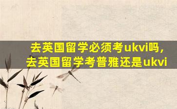 去英国留学必须考ukvi吗,去英国留学考普雅还是ukvi