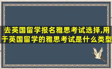 去英国留学报名雅思考试选择,用于英国留学的雅思考试是什么类型