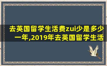 去英国留学生活费zui
少是多少一年,2019年去英国留学生活费大概多少一个月