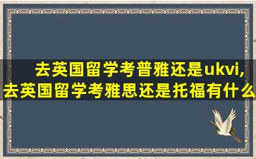 去英国留学考普雅还是ukvi,去英国留学考雅思还是托福有什么要求