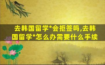 去韩国留学*
会拒签吗,去韩国留学*
怎么办需要什么手续