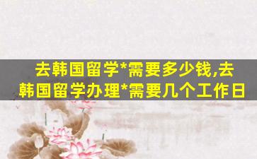 去韩国留学*
需要多少钱,去韩国留学办理*
需要几个工作日