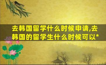 去韩国留学什么时候申请,去韩国的留学生什么时候可以*