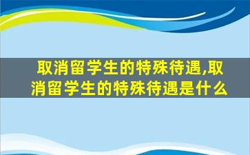 取消留学生的特殊待遇,取消留学生的特殊待遇是什么