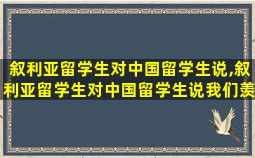 叙利亚留学生对中国留学生说,叙利亚留学生对中国留学生说我们羡慕你